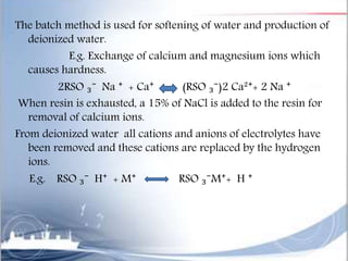 The batch method is used for softening of water and production of
deionized water.
E.g. Exchange of calcium and magnesium ions which
causes hardness.
2RSO ₃⁻ Na ⁺ + Ca⁺ (RSO ₃⁻)2 Ca²⁺+ 2 Na ⁺
When resin is exhausted, a 15% of NaCl is added to the resin for
removal of calcium ions.
From deionized water all cations and anions of electrolytes have
been removed and these cations are replaced by the hydrogen
ions.
E.g. RSO ₃⁻ H⁺ + M⁺ RSO ₃⁻M⁺+ H ⁺
 