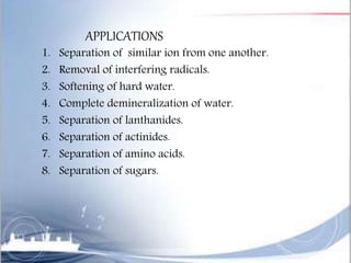 APPLICATIONS
1. Separation of similar ion from one another.
2. Removal of interfering radicals.
3. Softening of hard water.
4. Complete demineralization of water.
5. Separation of lanthanides.
6. Separation of actinides.
7. Separation of amino acids.
8. Separation of sugars.
 