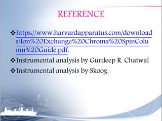 REFERENCE
https://www.harvardapparatus.com/download
s/Ion%20Exchange%20Chroma%20SpinColu
mn%20Guide.pdf.
Instrumental analysis by Gurdeep R. Chatwal
Instrumental analysis by Skoog.
 