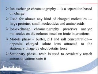  Ion exchange chromatography -- is a separation based
on charge
 Used for almost any kind of charged molecules ---
large proteins, small nucleotides and amino acids
 Ion-exchange chromatography preserves analyte
molecules on the column based on ionic interactions
 Mobile phase – buffer, pH and salt concentration---
opposite charged solute ions attracted to the
stationary phage by electrostatic force
 Stationary phase– resin is used to covalently attach
anions or cations onto it
 