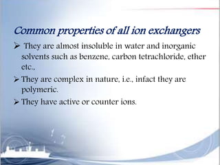 Common properties of all ion exchangers
 They are almost insoluble in water and inorganic
solvents such as benzene, carbon tetrachloride, ether
etc.,
 They are complex in nature, i.e., infact they are
polymeric.
 They have active or counter ions.
 