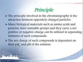 Principle
 The principle involved in the chromatography is the
attraction between oppositely charged particles.
 Many biological materials such as amino acids and
proteins, have ionisable groups and they carry a net
positive or negative charge can be utilized in separating
mixtures of such compounds.
 The net charge of such compounds is dependent on
their pKa and pH of the solution.
 