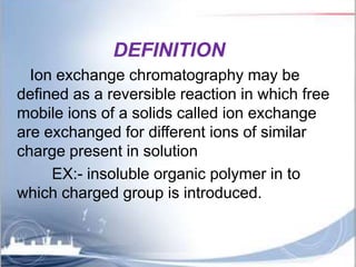 DEFINITION
Ion exchange chromatography may be
defined as a reversible reaction in which free
mobile ions of a solids calle...