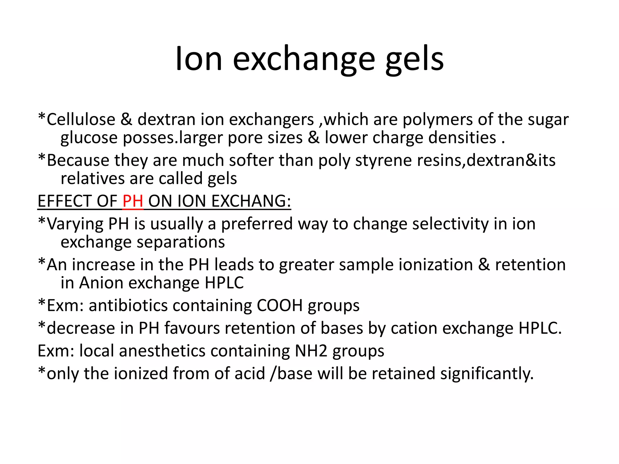 Ion exchange gels 
*Cellulose & dextran ion exchangers ,which are polymers of the sugar 
glucose posses.larger pore sizes & lower charge densities . 
*Because they are much softer than poly styrene resins,dextran&its 
relatives are called gels 
EFFECT OF PH ON ION EXCHANG: 
*Varying PH is usually a preferred way to change selectivity in ion 
exchange separations 
*An increase in the PH leads to greater sample ionization & retention 
in Anion exchange HPLC 
*Exm: antibiotics containing COOH groups 
*decrease in PH favours retention of bases by cation exchange HPLC. 
Exm: local anesthetics containing NH2 groups 
*only the ionized from of acid /base will be retained significantly. 
 