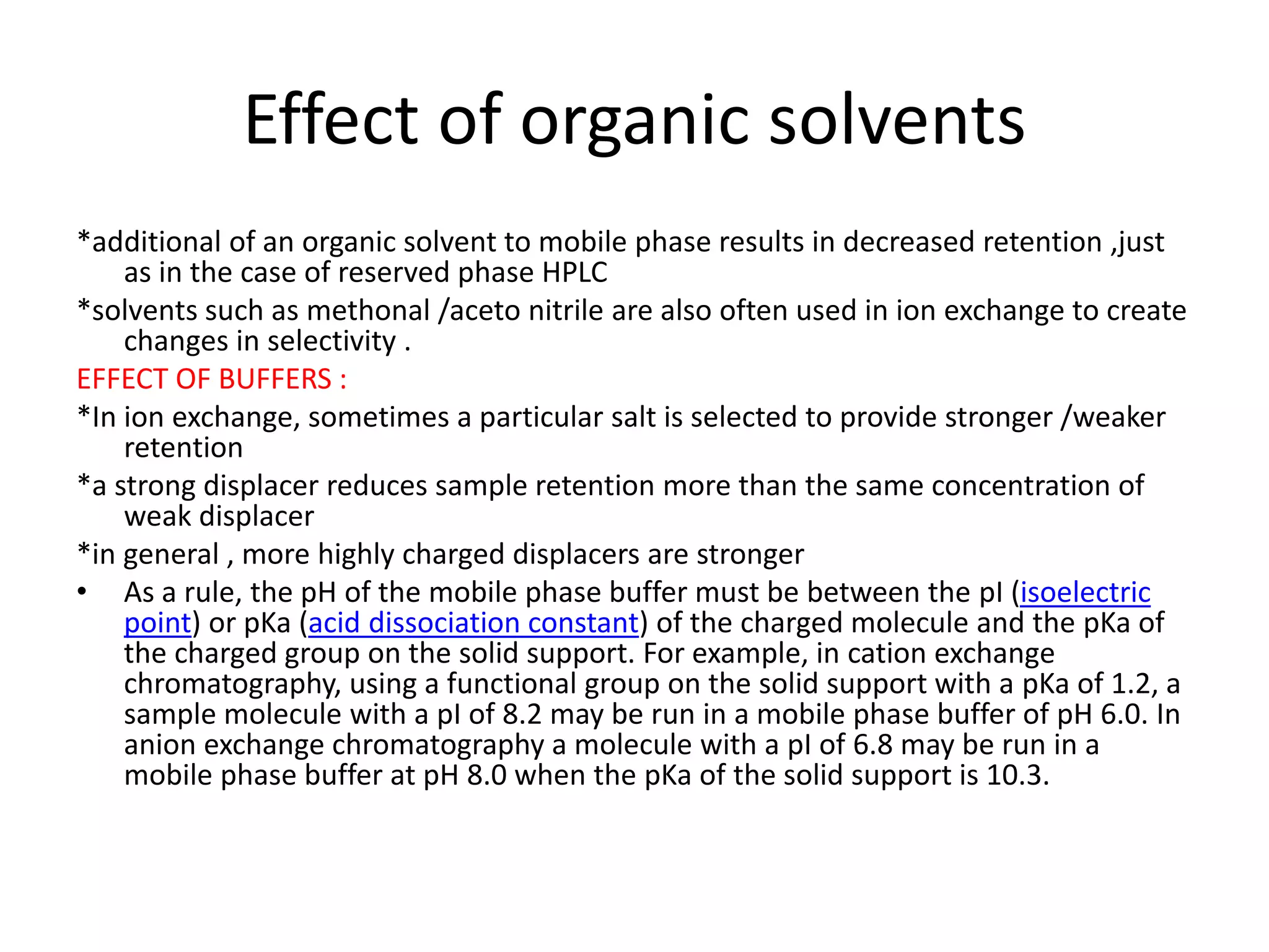Effect of organic solvents 
*additional of an organic solvent to mobile phase results in decreased retention ,just 
as in the case of reserved phase HPLC 
*solvents such as methonal /aceto nitrile are also often used in ion exchange to create 
changes in selectivity . 
EFFECT OF BUFFERS : 
*In ion exchange, sometimes a particular salt is selected to provide stronger /weaker 
retention 
*a strong displacer reduces sample retention more than the same concentration of 
weak displacer 
*in general , more highly charged displacers are stronger 
• As a rule, the pH of the mobile phase buffer must be between the pI (isoelectric 
point) or pKa (acid dissociation constant) of the charged molecule and the pKa of 
the charged group on the solid support. For example, in cation exchange 
chromatography, using a functional group on the solid support with a pKa of 1.2, a 
sample molecule with a pI of 8.2 may be run in a mobile phase buffer of pH 6.0. In 
anion exchange chromatography a molecule with a pI of 6.8 may be run in a 
mobile phase buffer at pH 8.0 when the pKa of the solid support is 10.3. 
 