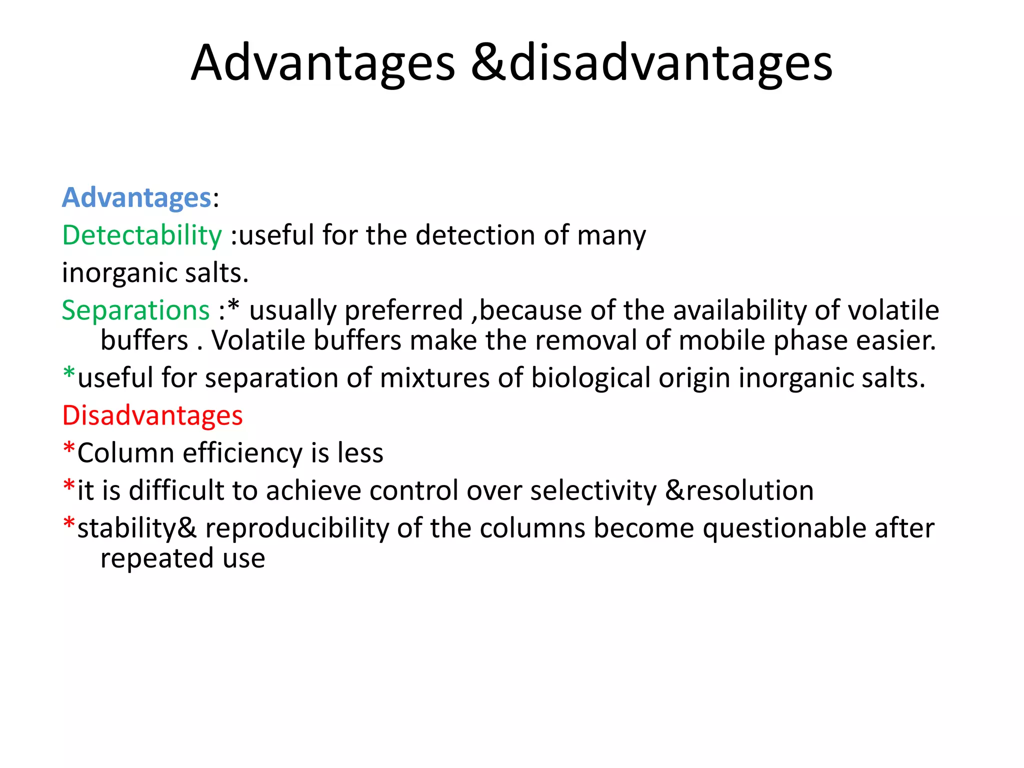 Advantages &disadvantages 
Advantages: 
Detectability :useful for the detection of many 
inorganic salts. 
Separations :* usually preferred ,because of the availability of volatile 
buffers . Volatile buffers make the removal of mobile phase easier. 
*useful for separation of mixtures of biological origin inorganic salts. 
Disadvantages 
*Column efficiency is less 
*it is difficult to achieve control over selectivity &resolution 
*stability& reproducibility of the columns become questionable after 
repeated use 
 