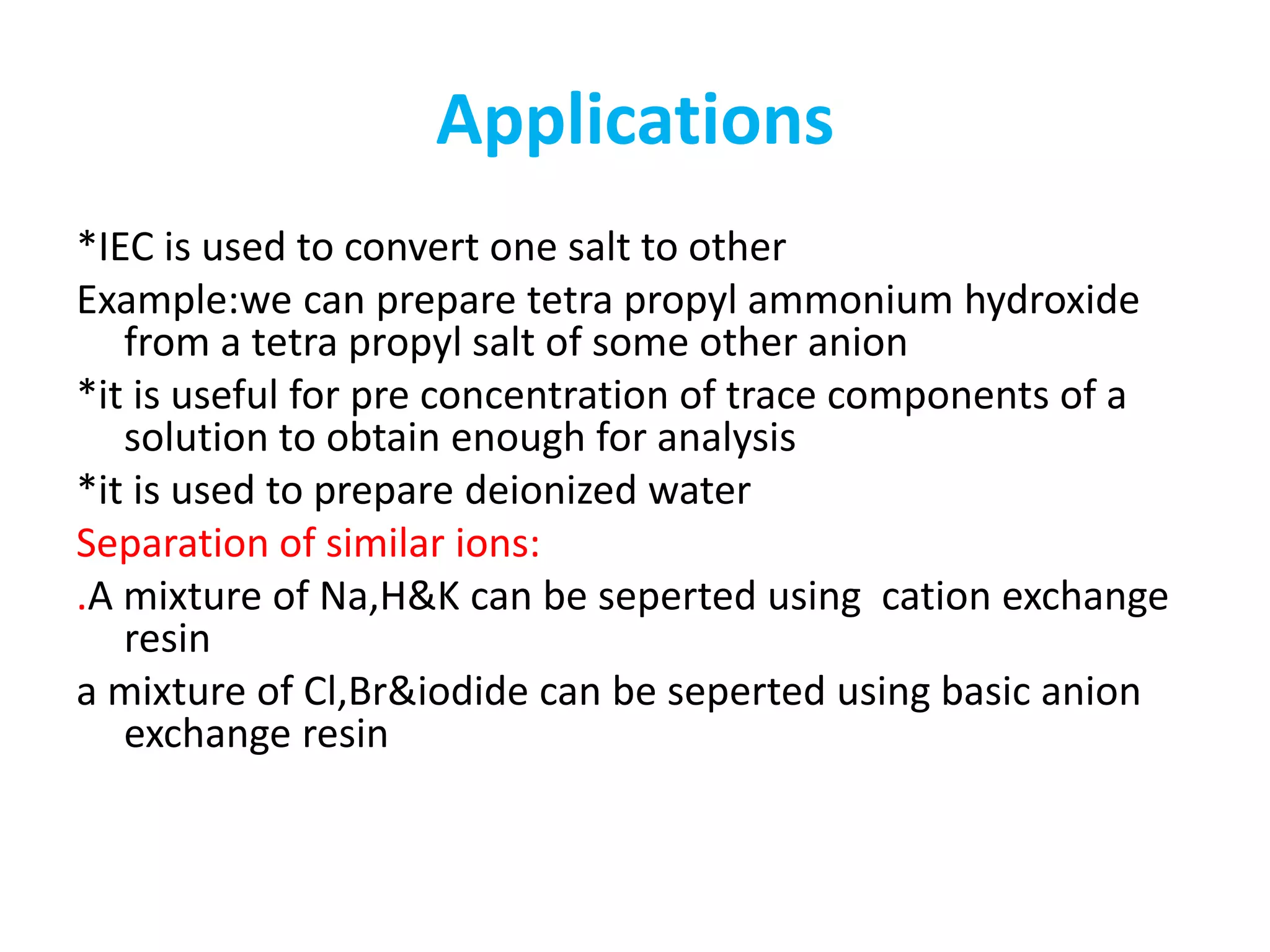 Applications 
*IEC is used to convert one salt to other 
Example:we can prepare tetra propyl ammonium hydroxide 
from a tetra propyl salt of some other anion 
*it is useful for pre concentration of trace components of a 
solution to obtain enough for analysis 
*it is used to prepare deionized water 
Separation of similar ions: 
.A mixture of Na,H&K can be seperted using cation exchange 
resin 
a mixture of Cl,Br&iodide can be seperted using basic anion 
exchange resin 
 