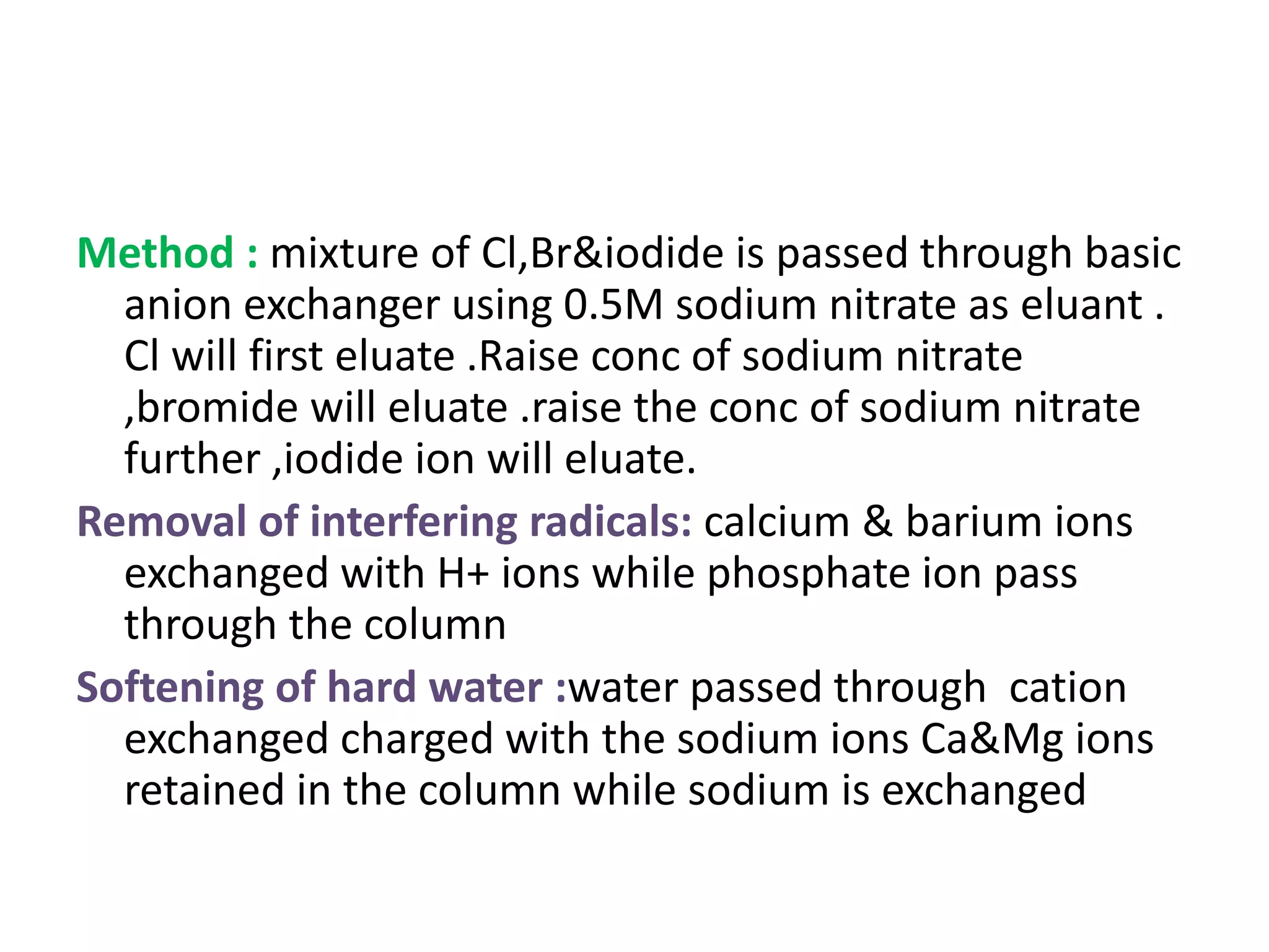 Method : mixture of Cl,Br&iodide is passed through basic 
anion exchanger using 0.5M sodium nitrate as eluant . 
Cl will first eluate .Raise conc of sodium nitrate 
,bromide will eluate .raise the conc of sodium nitrate 
further ,iodide ion will eluate. 
Removal of interfering radicals: calcium & barium ions 
exchanged with H+ ions while phosphate ion pass 
through the column 
Softening of hard water :water passed through cation 
exchanged charged with the sodium ions Ca&Mg ions 
retained in the column while sodium is exchanged 
 