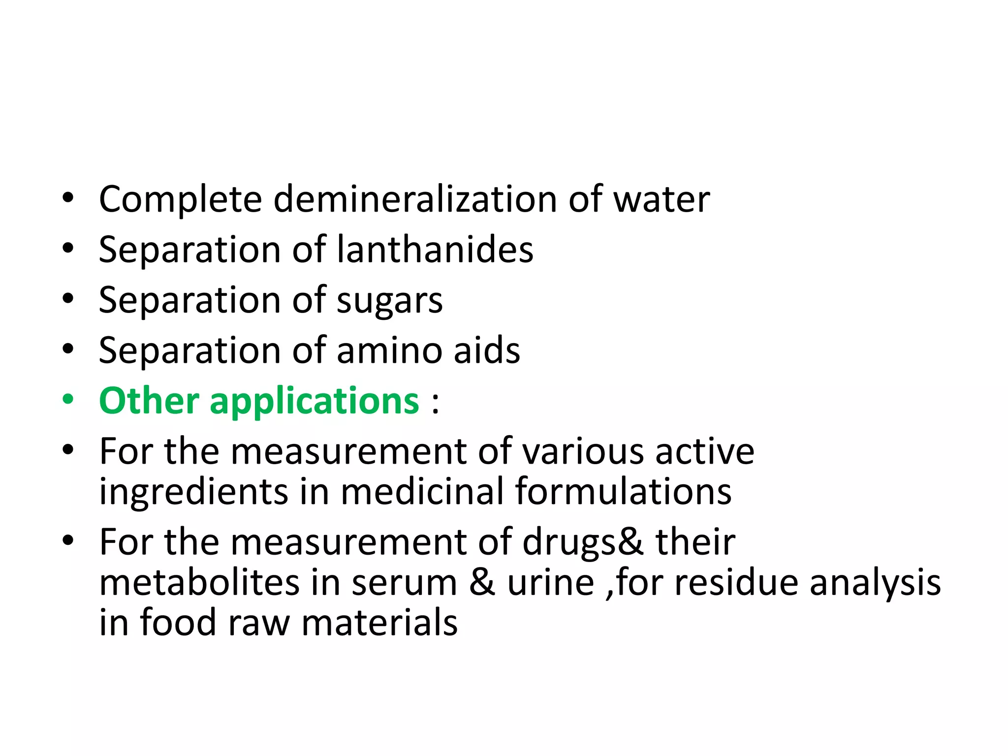• Complete demineralization of water 
• Separation of lanthanides 
• Separation of sugars 
• Separation of amino aids 
• Other applications : 
• For the measurement of various active 
ingredients in medicinal formulations 
• For the measurement of drugs& their 
metabolites in serum & urine ,for residue analysis 
in food raw materials 
 