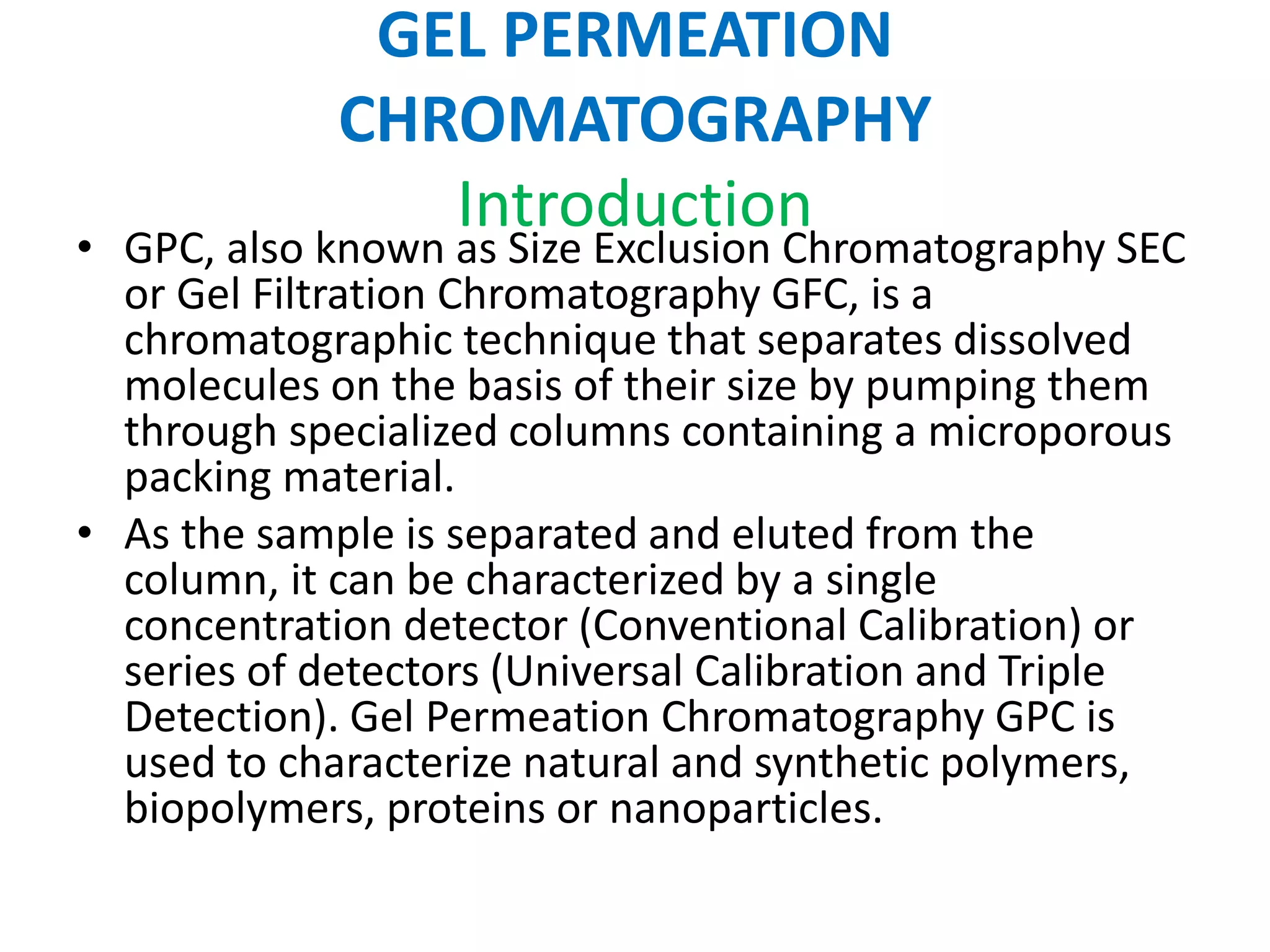GEL PERMEATION 
CHROMATOGRAPHY 
Introduction 
• GPC, also known as Size Exclusion Chromatography SEC 
or Gel Filtration Chromatography GFC, is a 
chromatographic technique that separates dissolved 
molecules on the basis of their size by pumping them 
through specialized columns containing a microporous 
packing material. 
• As the sample is separated and eluted from the 
column, it can be characterized by a single 
concentration detector (Conventional Calibration) or 
series of detectors (Universal Calibration and Triple 
Detection). Gel Permeation Chromatography GPC is 
used to characterize natural and synthetic polymers, 
biopolymers, proteins or nanoparticles. 
 
