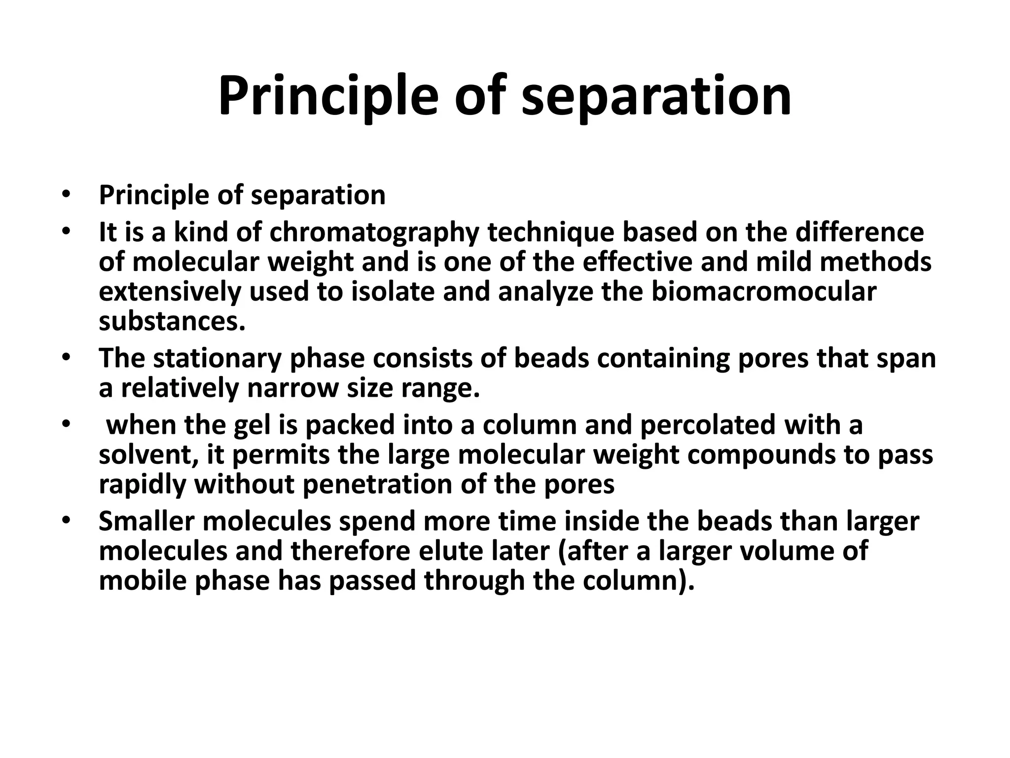 Principle of separation 
• Principle of separation 
• It is a kind of chromatography technique based on the difference 
of molecular weight and is one of the effective and mild methods 
extensively used to isolate and analyze the biomacromocular 
substances. 
• The stationary phase consists of beads containing pores that span 
a relatively narrow size range. 
• when the gel is packed into a column and percolated with a 
solvent, it permits the large molecular weight compounds to pass 
rapidly without penetration of the pores 
• Smaller molecules spend more time inside the beads than larger 
molecules and therefore elute later (after a larger volume of 
mobile phase has passed through the column). 
 
