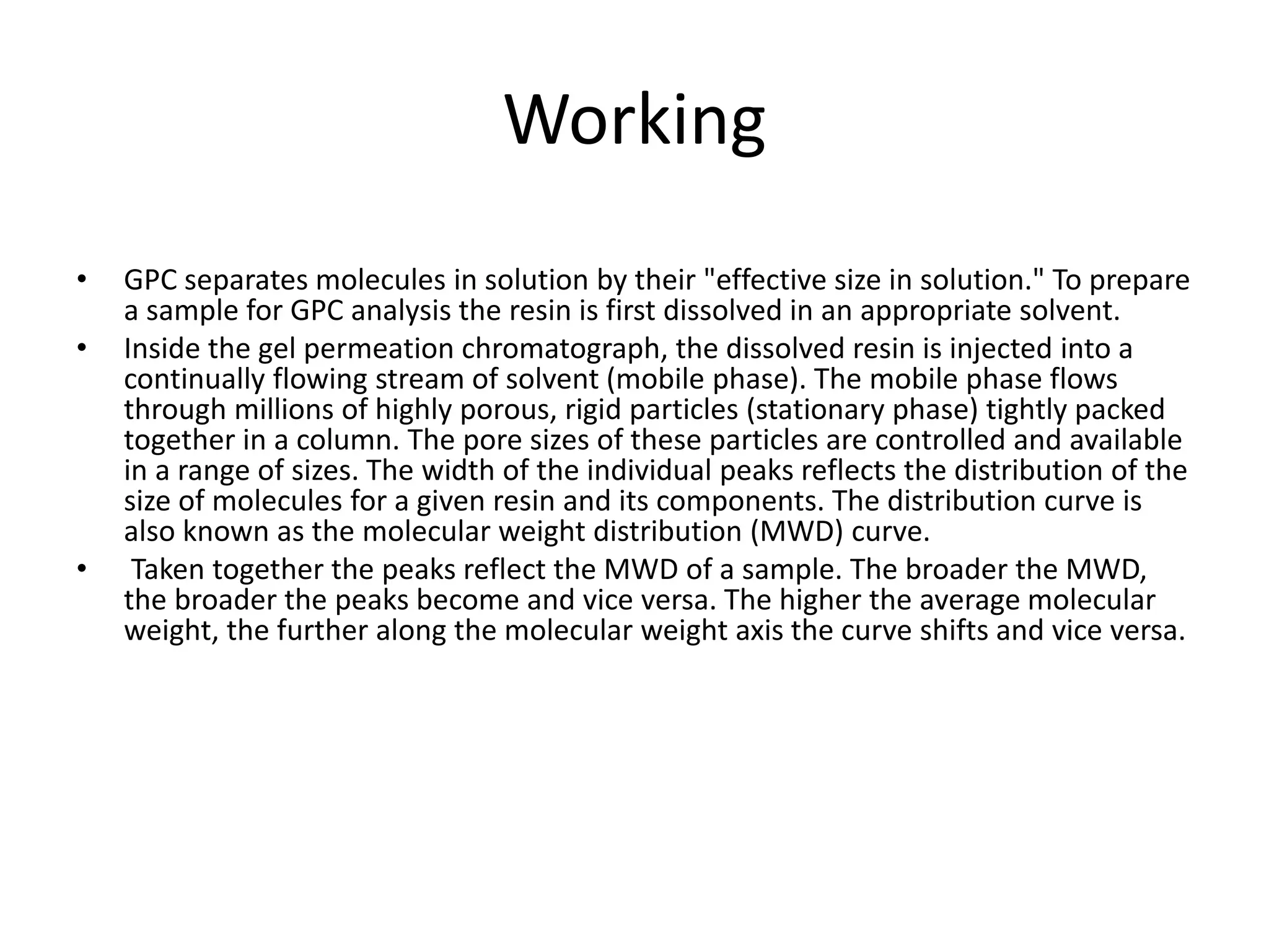 Working 
• GPC separates molecules in solution by their "effective size in solution." To prepare 
a sample for GPC analysis the resin is first dissolved in an appropriate solvent. 
• Inside the gel permeation chromatograph, the dissolved resin is injected into a 
continually flowing stream of solvent (mobile phase). The mobile phase flows 
through millions of highly porous, rigid particles (stationary phase) tightly packed 
together in a column. The pore sizes of these particles are controlled and available 
in a range of sizes. The width of the individual peaks reflects the distribution of the 
size of molecules for a given resin and its components. The distribution curve is 
also known as the molecular weight distribution (MWD) curve. 
• Taken together the peaks reflect the MWD of a sample. The broader the MWD, 
the broader the peaks become and vice versa. The higher the average molecular 
weight, the further along the molecular weight axis the curve shifts and vice versa. 
 