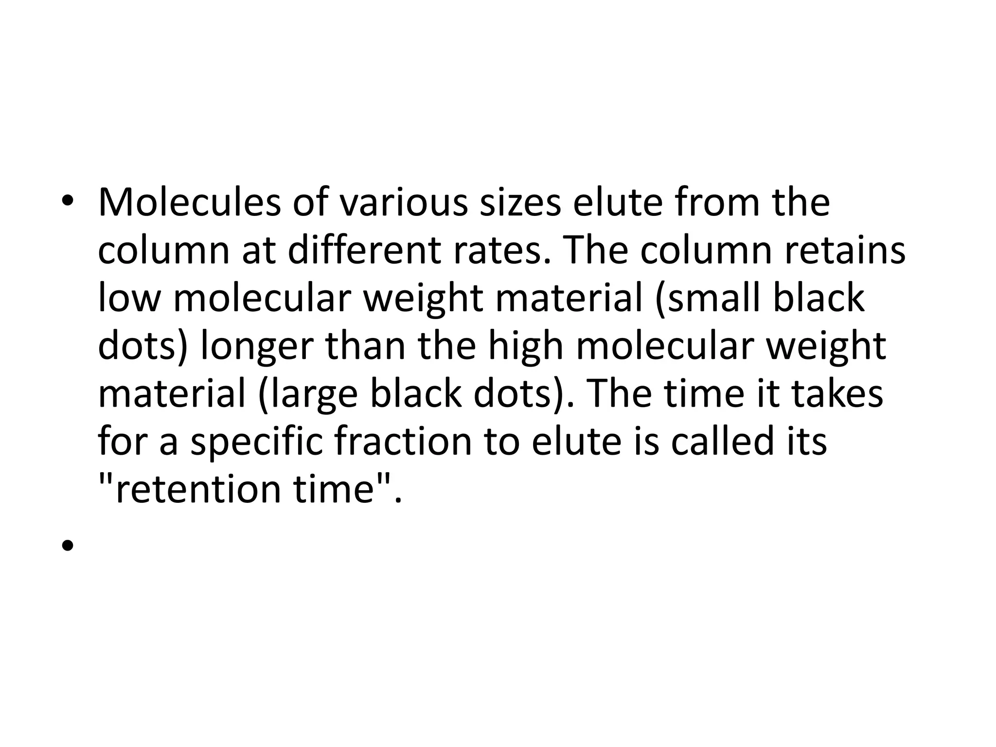 • Molecules of various sizes elute from the 
column at different rates. The column retains 
low molecular weight material (small black 
dots) longer than the high molecular weight 
material (large black dots). The time it takes 
for a specific fraction to elute is called its 
"retention time". 
• 
 