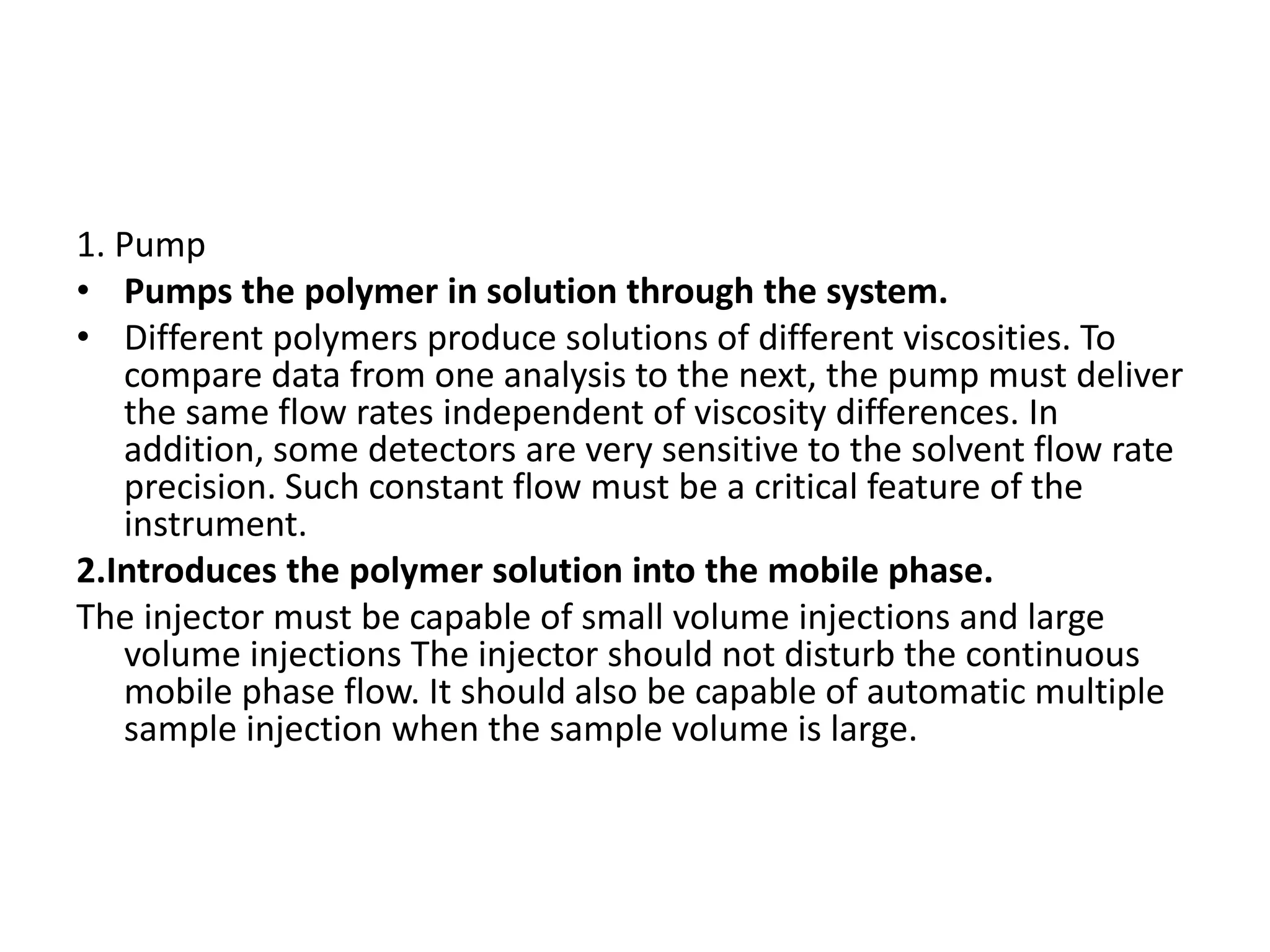1. Pump 
• Pumps the polymer in solution through the system. 
• Different polymers produce solutions of different viscosities. To 
compare data from one analysis to the next, the pump must deliver 
the same flow rates independent of viscosity differences. In 
addition, some detectors are very sensitive to the solvent flow rate 
precision. Such constant flow must be a critical feature of the 
instrument. 
2.Introduces the polymer solution into the mobile phase. 
The injector must be capable of small volume injections and large 
volume injections The injector should not disturb the continuous 
mobile phase flow. It should also be capable of automatic multiple 
sample injection when the sample volume is large. 
 