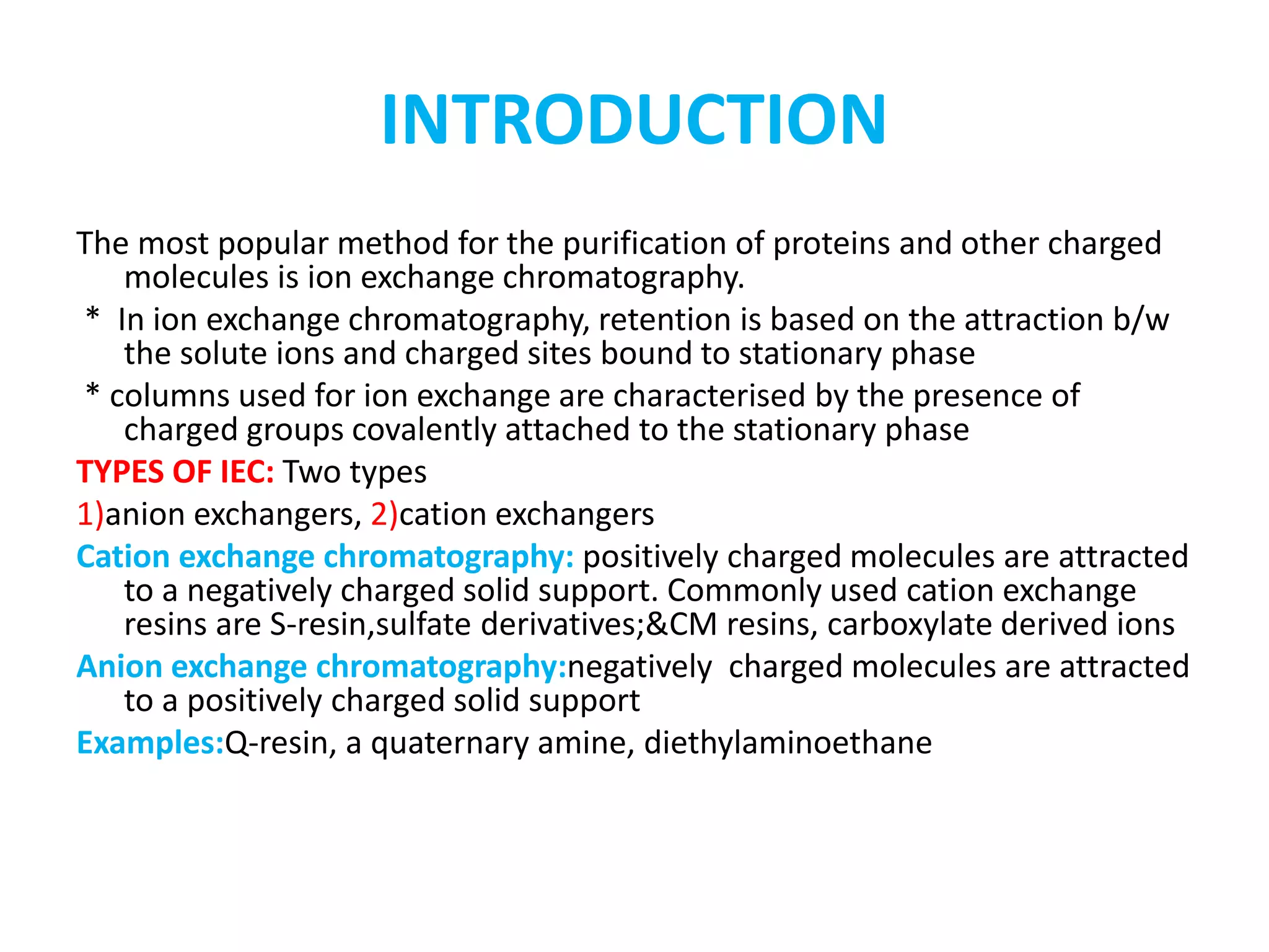 INTRODUCTION 
The most popular method for the purification of proteins and other charged 
molecules is ion exchange chromatography. 
* In ion exchange chromatography, retention is based on the attraction b/w 
the solute ions and charged sites bound to stationary phase 
* columns used for ion exchange are characterised by the presence of 
charged groups covalently attached to the stationary phase 
TYPES OF IEC: Two types 
1)anion exchangers, 2)cation exchangers 
Cation exchange chromatography: positively charged molecules are attracted 
to a negatively charged solid support. Commonly used cation exchange 
resins are S-resin,sulfate derivatives;&CM resins, carboxylate derived ions 
Anion exchange chromatography:negatively charged molecules are attracted 
to a positively charged solid support 
Examples:Q-resin, a quaternary amine, diethylaminoethane 
 