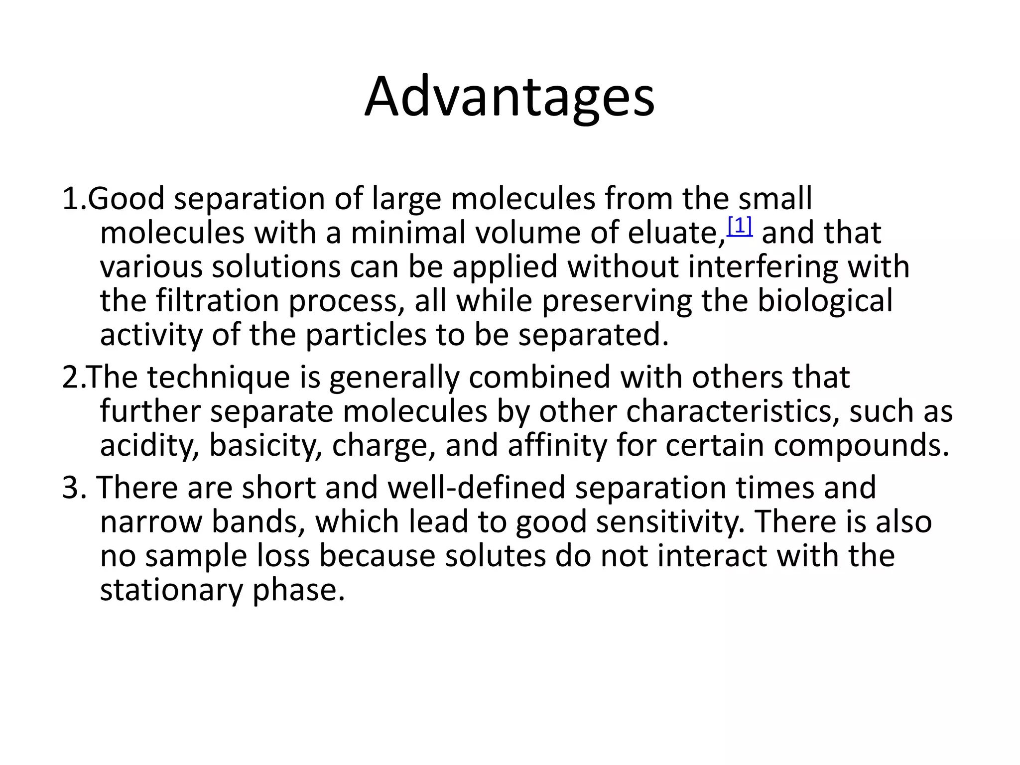 Advantages 
1.Good separation of large molecules from the small 
molecules with a minimal volume of eluate,[1] and that 
various solutions can be applied without interfering with 
the filtration process, all while preserving the biological 
activity of the particles to be separated. 
2.The technique is generally combined with others that 
further separate molecules by other characteristics, such as 
acidity, basicity, charge, and affinity for certain compounds. 
3. There are short and well-defined separation times and 
narrow bands, which lead to good sensitivity. There is also 
no sample loss because solutes do not interact with the 
stationary phase. 
 