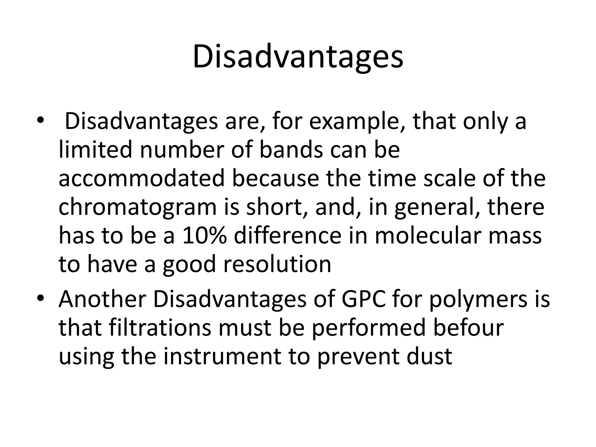 Disadvantages 
• Disadvantages are, for example, that only a 
limited number of bands can be 
accommodated because the time scale of the 
chromatogram is short, and, in general, there 
has to be a 10% difference in molecular mass 
to have a good resolution 
• Another Disadvantages of GPC for polymers is 
that filtrations must be performed befour 
using the instrument to prevent dust 
 