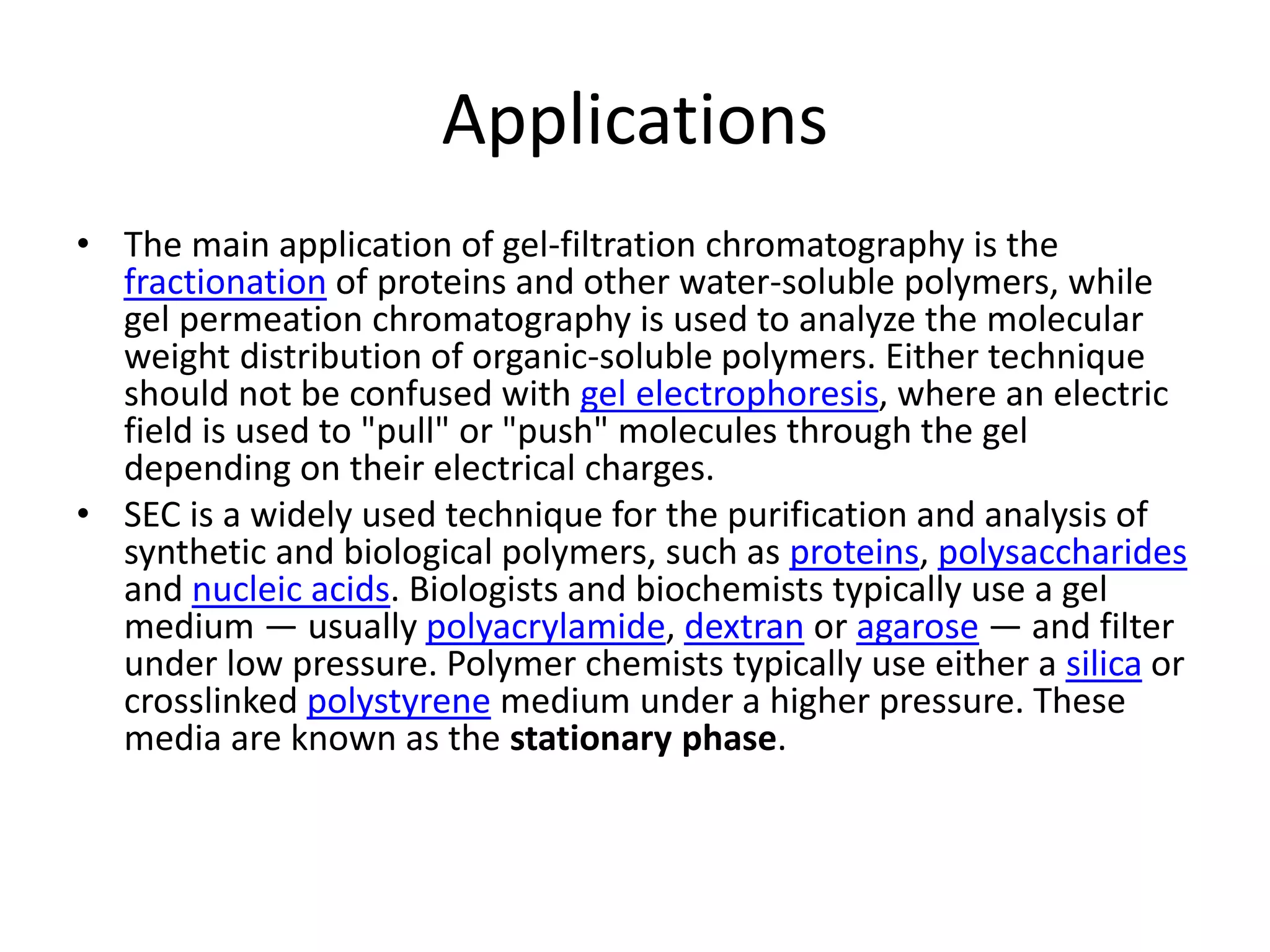 Applications 
• The main application of gel-filtration chromatography is the 
fractionation of proteins and other water-soluble polymers, while 
gel permeation chromatography is used to analyze the molecular 
weight distribution of organic-soluble polymers. Either technique 
should not be confused with gel electrophoresis, where an electric 
field is used to "pull" or "push" molecules through the gel 
depending on their electrical charges. 
• SEC is a widely used technique for the purification and analysis of 
synthetic and biological polymers, such as proteins, polysaccharides 
and nucleic acids. Biologists and biochemists typically use a gel 
medium — usually polyacrylamide, dextran or agarose — and filter 
under low pressure. Polymer chemists typically use either a silica or 
crosslinked polystyrene medium under a higher pressure. These 
media are known as the stationary phase. 
 