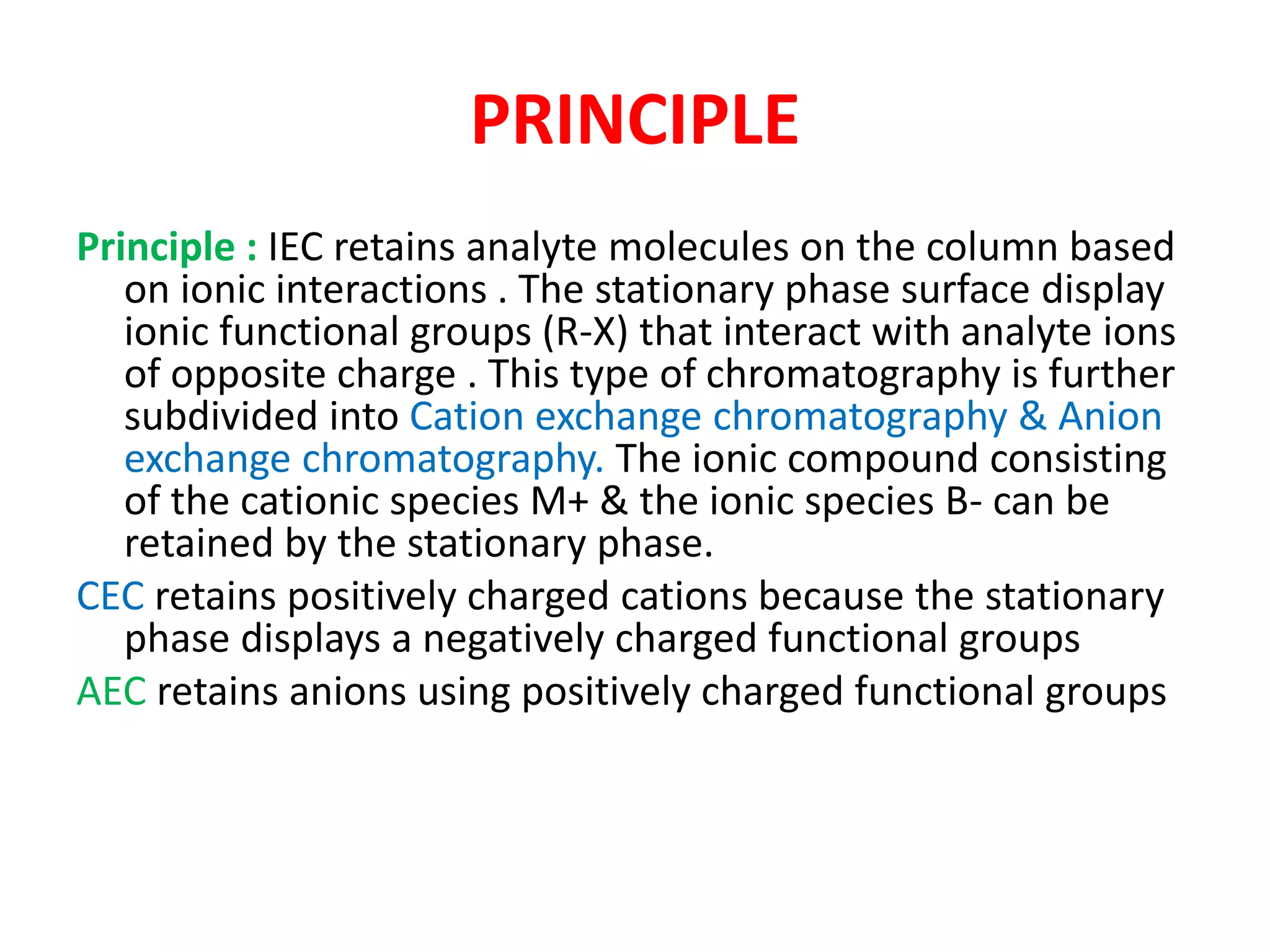 PRINCIPLE 
Principle : IEC retains analyte molecules on the column based 
on ionic interactions . The stationary phase surface display 
ionic functional groups (R-X) that interact with analyte ions 
of opposite charge . This type of chromatography is further 
subdivided into Cation exchange chromatography & Anion 
exchange chromatography. The ionic compound consisting 
of the cationic species M+ & the ionic species B- can be 
retained by the stationary phase. 
CEC retains positively charged cations because the stationary 
phase displays a negatively charged functional groups 
AEC retains anions using positively charged functional groups 
 