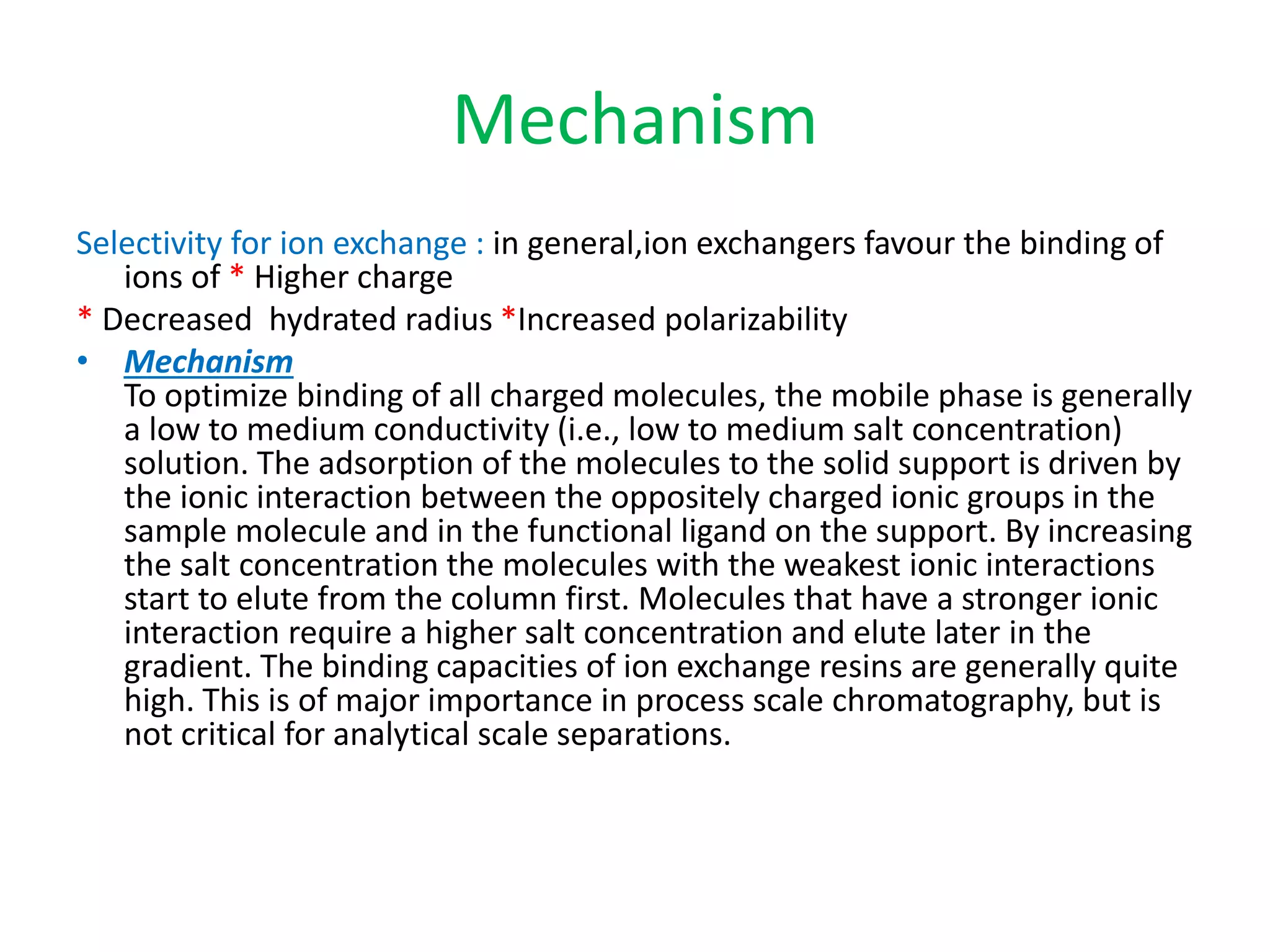 Mechanism 
Selectivity for ion exchange : in general,ion exchangers favour the binding of 
ions of * Higher charge 
* Decreased hydrated radius *Increased polarizability 
• Mechanism 
To optimize binding of all charged molecules, the mobile phase is generally 
a low to medium conductivity (i.e., low to medium salt concentration) 
solution. The adsorption of the molecules to the solid support is driven by 
the ionic interaction between the oppositely charged ionic groups in the 
sample molecule and in the functional ligand on the support. By increasing 
the salt concentration the molecules with the weakest ionic interactions 
start to elute from the column first. Molecules that have a stronger ionic 
interaction require a higher salt concentration and elute later in the 
gradient. The binding capacities of ion exchange resins are generally quite 
high. This is of major importance in process scale chromatography, but is 
not critical for analytical scale separations. 
 