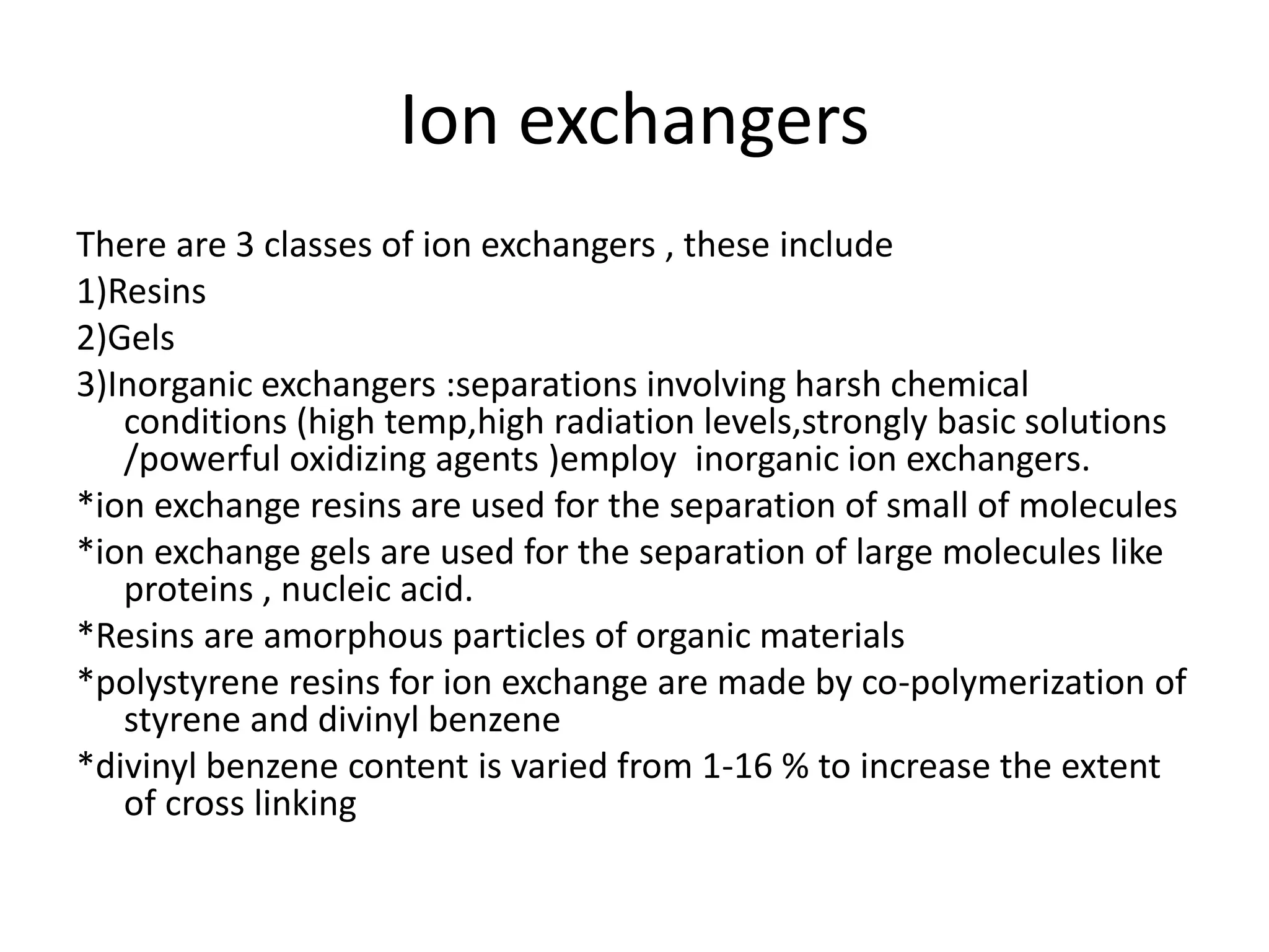 Ion exchangers 
There are 3 classes of ion exchangers , these include 
1)Resins 
2)Gels 
3)Inorganic exchangers :separations involving harsh chemical 
conditions (high temp,high radiation levels,strongly basic solutions 
/powerful oxidizing agents )employ inorganic ion exchangers. 
*ion exchange resins are used for the separation of small of molecules 
*ion exchange gels are used for the separation of large molecules like 
proteins , nucleic acid. 
*Resins are amorphous particles of organic materials 
*polystyrene resins for ion exchange are made by co-polymerization of 
styrene and divinyl benzene 
*divinyl benzene content is varied from 1-16 % to increase the extent 
of cross linking 
 