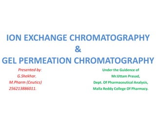 ION EXCHANGE CHROMATOGRAPHY 
& 
GEL PERMEATION CHROMATOGRAPHY 
Presented by: Under the Guidence of 
G.Shekhar, Mr.Uttam Prasad, 
M.Pharm (Ceutics) Dept. Of Pharmaceutical Analysis, 
256213886011. Malla Reddy College Of Pharmacy. 
 