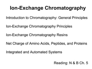 Ion-Exchange Chromatography 
Introduction to Chromatography: General Principles 
Ion-Exchange Chromatography Principles 
Ion-Exchange Chromatography Resins 
Net Charge of Amino Acids, Peptides, and Proteins 
Integrated and Automated Systems 
Reading: N & B Ch. 5 
 