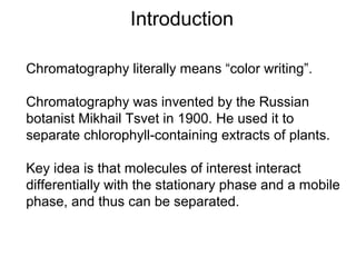 Introduction 
Chromatography literally means “color writing”. 
Chromatography was invented by the Russian 
botanist Mikhail Tsvet in 1900. He used it to 
separate chlorophyll-containing extracts of plants. 
Key idea is that molecules of interest interact 
differentially with the stationary phase and a mobile 
phase, and thus can be separated. 
 