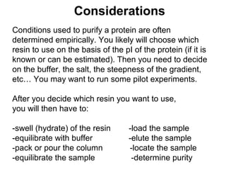 Considerations 
Conditions used to purify a protein are often 
determined empirically. You likely will choose which 
resin to use on the basis of the pI of the protein (if it is 
known or can be estimated). Then you need to decide 
on the buffer, the salt, the steepness of the gradient, 
etc… You may want to run some pilot experiments. 
After you decide which resin you want to use, 
you will then have to: 
-swell (hydrate) of the resin -load the sample 
-equilibrate with buffer -elute the sample 
-pack or pour the column -locate the sample 
-equilibrate the sample -determine purity 
 