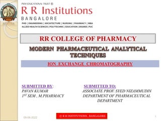 09-06-2022 1
ION EXCHANGE CHROMATOGRAPHY
SUBMITTED BY: SUBMITTED TO:
PAVAN KUMAR ASSOCIATE PROF. SYED NIZAMMUDIN
1ST SEM , M.PHARMACY DEPARTMENT OF PHARMACEUTICAL
DEPARTMENT
© R R INSTITUTIONS , BANGALORE
 