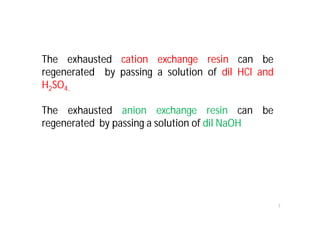 7
The exhausted cation exchange resin can be
regenerated by passing a solution of dil HCl and
H2SO4.
The exhausted anion exchange resin can be
regenerated by passing a solution of dil NaOH
 