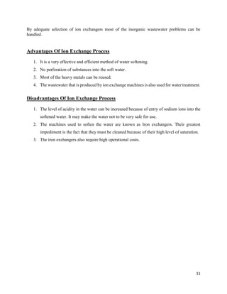 11
By adequate selection of ion exchangers most of the inorganic wastewater problems can be
handled.
Advantages Of Ion Exchange Process
1. It is a very effective and efficient method of water softening.
2. No perforation of substances into the soft water.
3. Most of the heavy metals can be reused.
4. The wastewater that is produced by ion exchange machines is also used for water treatment.
Disadvantages Of Ion Exchange Process
1. The level of acidity in the water can be increased because of entry of sodium ions into the
softened water. It may make the water not to be very safe for use.
2. The machines used to soften the water are known as Iron exchangers. Their greatest
impediment is the fact that they must be cleaned because of their high level of saturation.
3. The iron exchangers also require high operational costs.
 