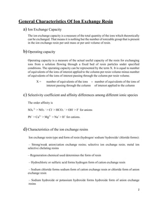 2
General Characteristics Of Ion Exchange Resin
a) Ion Exchange Capacity
The ion exchange capacity is a measure of the total quantity of the ions which theoretically
can be exchanged. That means it is nothing but the number of ionizable group that is present
in the ion exchange resin per unit mass or per unit volume of resin.
b) Operating capacity
Operating capacity is a measure of the actual useful capacity of the resin for exchanging
ions from a solution flowing through a fixed bed of resin particles under specified
conditions. The operating capacity can be represented by the term X. It is equal to number
of equivalents of the ions of interest applied to the column per resin volume minus number
of equivalents of the ions of interest passing through the column per resin volume.
X = number of equivalents of the ions - number of equivalents of the ions of
interest passing through the column of interest applied to the column
c) Selectivity coefficient and affinity differences among different ionic species
The order affinity is
SO4
2-
> NO3
-
> Cl-
> HCO3
-
> OH-
> F-
for anions
Pb+
> Ca2+
> Mg2+
> Na+
> H+
for cations.
d) Characteristics of the ion exchange resins
Ion exchange resin type and form of resin (hydrogen/ sodium/ hydroxide/ chloride forms):
– Strong/weak anion/cation exchange resins; selective ion exchange resin; metal ion
selective chelating resins
– Regeneration chemical used determines the form of resin
– Hydrochloric or sulfuric acid forms hydrogen form of cation exchange resin
– Sodium chloride forms sodium form of cation exchange resin or chloride form of anion
exchange resin
– Sodium hydroxide or potassium hydroxide forms hydroxide form of anion exchange
resins
 
