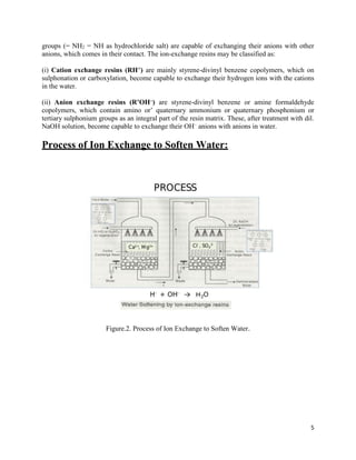 5
groups (− NH2 = NH as hydrochloride salt) are capable of exchanging their anions with other
anions, which comes in their contact. The ion-exchange resins may be classified as:
(i) Cation exchange resins (RH+) are mainly styrene-divinyl benzene copolymers, which on
sulphonation or carboxylation, become capable to exchange their hydrogen ions with the cations
in the water.
(ii) Anion exchange resins (R’OH–) are styrene-divinyl benzene or amine formaldehyde
copolymers, which contain amino or’ quaternary ammonium or quaternary phosphonium or
tertiary sulphonium groups as an integral part of the resin matrix. These, after treatment with dil.
NaOH solution, become capable to exchange their OH–
anions with anions in water.
Process of Ion Exchange to Soften Water:
Figure.2. Process of Ion Exchange to Soften Water.
 