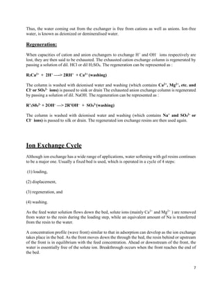 7
Thus, the water coming out from the exchanger is free from cations as well as anions. Ion-free
water, is known as deionized or demineralised water.
Regeneration:
When capacities of cation and anion exchangers to exchange H+
and OH–
ions respectively are
lost, they are then said to be exhausted. The exhausted cation exchange column is regenerated by
passing a solution of dil. HCl or dil H2SO4. The regeneration can be represented as :
R2Ca2+ + 2H+ —-> 2RH+ + Ca2+ (washing)
The column is washed with deionised water and washing (which contains Ca2+, Mg2+, etc. and
Cl– or SO4
2- ions) is passed to sink or drain The exhausted anion exchange column is regenerated
by passing a solution of dil. NaOH. The regeneration can be represented as :
R’2S04
2- + 2OH– —> 2R’OH– + SO4
2-(washing)
The column is washed with deionised water and washing (which contains Na+ and SO4
2- or
Cl– ions) is passed to silk or drain. The regenerated ion exchange resins are then used again.
Ion Exchange Cycle
Although ion exchange has a wide range of applications, water softening with gel resins continues
to be a major one. Usually a fixed bed is used, which is operated in a cycle of 4 steps:
(1) loading,
(2) displacement,
(3) regeneration, and
(4) washing.
As the feed water solution flows down the bed, solute ions (mainly Ca2+
and Mg2+
) are removed
from water to the resin during the loading step, while an equivalent amount of Na is transferred
from the resin to the water.
A concentration profile (wave front) similar to that in adsorption can develop as the ion exchange
takes place in the bed. As the front moves down the through the bed, the resin behind or upstream
of the front is in equilibrium with the feed concentration. Ahead or downstream of the front, the
water is essentially free of the solute ion. Breakthrough occurs when the front reaches the end of
the bed.
 
