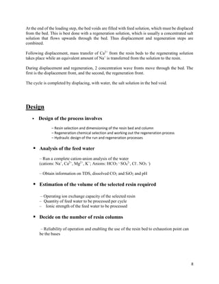 8
At the end of the loading step, the bed voids are filled with feed solution, which must be displaced
from the bed. This is best done with a regeneration solution, which is usually a concentrated salt
solution that flows upwards through the bed. Thus displacement and regeneration steps are
combined.
Following displacement, mass transfer of Ca2+
from the resin beds to the regenerating solution
takes place while an equivalent amount of Na+
is transferred from the solution to the resin.
During displacement and regeneration, 2 concentration wave fronts move through the bed. The
first is the displacement front, and the second, the regeneration front.
The cycle is completed by displacing, with water, the salt solution in the bed void.
Design
 Design of the process involves
– Resin selection and dimensioning of the resin bed and column
– Regeneration chemical selection and working out the regeneration process
– Hydraulic design of the run and regeneration processes
 Analysis of the feed water
– Run a complete cation-anion analysis of the water
(cations: Na+
, Ca2+
, Mg2+
, K+
; Anions: HCO3
-,
SO4
2-
, Cl-
. NO3
-
)
– Obtain information on TDS, dissolved CO2 and SiO2 and pH
 Estimation of the volume of the selected resin required
– Operating ion exchange capacity of the selected resin
– Quantity of feed water to be processed per cycle
– Ionic strength of the feed water to be processed
 Decide on the number of resin columns
– Reliability of operation and enabling the use of the resin bed to exhaustion point can
be the bases
 