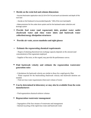 9
 Decide on the resin bed and column dimensions
– Assume feed water application rate (12-24 m3
/m2
.hr) and work out diameter and depth of the
resin bed
– Decide on the freeboard to be provided (typically ~ 50% of the resin bed depth)
– Make provisions for the under-drain system and for the backwash water collection and
drainage system
 Provide feed water (and regenerant) inlet, product water outlet
(backwash water and rinse water inlet) and backwash water
collection/energy dissipation structures
 Provide air vents, access manholes and sight glasses
 Estimate the regenerating chemical requirements
– Degree of attaining theoretical ion exchange capacity depends on the amount (and
concentration) of the regenerant employed
– Supplier of the resin, in this regard, may provide the performance curves.
 Find backwash velocity and estimate the regeneration wastewater
generation rates
– Calculations for backwash velocity are similar to those for a rapid gravity filter
– Water required for the backwashing (backwash velocity and backwash duration are
needed)
– Find out rinse water requirements (liters/unit volume of resin)
 Can be determined in laboratory or may also be available from the resin
manufacturers
– Find regeneration chemical solution volumes
 Regeneration wastewater management
– Segregation of the four streams of wastewater and management
– Internal recycling of the rapid rinse water and backwash water
 