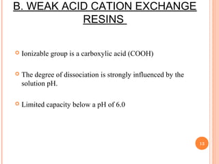 B. WEAK ACID CATION EXCHANGE
RESINS
 Ionizable group is a carboxylic acid (COOH)
 The degree of dissociation is strongly influenced by the
solution pH.
 Limited capacity below a pH of 6.0
13
 