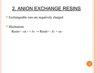 2. ANION EXCHANGE RESINS
 Exchangeable ions are negatively charged
 Mechanism
Resin+ - ex - + A- → Resin+ - A- + ex-
14
 