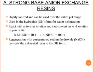 A. STRONG BASE ANION EXCHANGE
RESINS
 Highly ionized and can be used over the entire pH range.
 Used in the hydroxide (OH) form for water deionzation
 React with anions in solution and can convert an acid solution
to pure water
R-NH3OH + HCl → R-NH3Cl + HOH
 Regeneration with concentrated sodium hydroxide (NaOH)
converts the exhausted resin to the OH form.
15
 