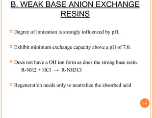 B. WEAK BASE ANION EXCHANGE
RESINS
 Degree of ionization is strongly influenced by pH.
 Exhibit minimum exchange capacity above a pH of 7.0.
 Does not have a OH ion form as does the strong base resin.
R-NH2 + HCl → R-NH3Cl
 Regeneration needs only to neutralize the absorbed acid
16
 