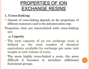 PROPERTIES OF ION
EXCHANGE RESINS
1. Cross-linking
 Amount of cross-linking depends on the proportions of
different monomers used in the polymerization step.
Properties that are interrelated with cross-linking
are:
a) Capacity
 The total capacity of an ion exchange resin is
defined as the total number of chemical
equivalents available for exchange per some unit
weight or unit volume of resin.
 The more highly cross-linked a resin, the more
difficult it becomes to introduce additional
functional groups.
17
 