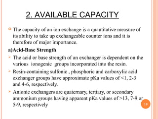 2. AVAILABLE CAPACITY
 The capacity of an ion exchange is a quantitative measure of
its ability to take up exchangeable counter ions and it is
therefore of major importance.
a)Acid-Base Strength
 The acid or base strength of an exchanger is dependent on the
various ionogenic groups incorporated into the resin.
 Resin-containing sulfonic , phosphoric and carboxylic acid
exchanger groups have approximate pKa values of <1, 2-3
and 4-6, respectively.
 Anionic exchangers are quaternary, tertiary, or secondary
ammonium groups having apparent pKa values of >13, 7-9 or
5-9, respectively 19
 