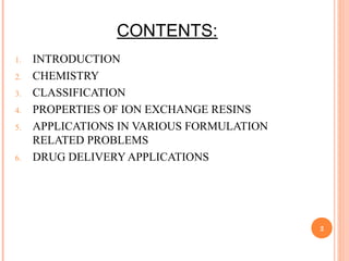 CONTENTS:
1. INTRODUCTION
2. CHEMISTRY
3. CLASSIFICATION
4. PROPERTIES OF ION EXCHANGE RESINS
5. APPLICATIONS IN VARIOUS FORMULATION
RELATED PROBLEMS
6. DRUG DELIVERY APPLICATIONS
2
 