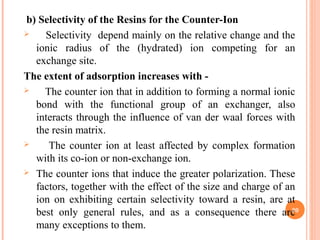b) Selectivity of the Resins for the Counter-Ion
 Selectivity depend mainly on the relative change and the
ionic radius of the (hydrated) ion competing for an
exchange site.
The extent of adsorption increases with -
 The counter ion that in addition to forming a normal ionic
bond with the functional group of an exchanger, also
interacts through the influence of van der waal forces with
the resin matrix.
 The counter ion at least affected by complex formation
with its co-ion or non-exchange ion.
 The counter ions that induce the greater polarization. These
factors, together with the effect of the size and charge of an
ion on exhibiting certain selectivity toward a resin, are at
best only general rules, and as a consequence there are
many exceptions to them.
20
 