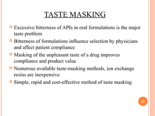 TASTE MASKING
 Excessive bitterness of APIs in oral formulations is the major
taste problem
 Bitterness of formulations influence selection by physicians
and affect patient compliance
 Masking of the unpleasant taste of a drug improves
compliance and product value
 Numerous available taste-masking methods, ion exchange
resins are inexpensive
 Simple, rapid and cost-effective method of taste masking
22
 