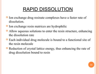 RAPID DISSOLUTION
 Ion exchange drug resinate complexes have a faster rate of
dissolution.
 Ion exchange resin matrices are hydrophilic
 Allow aqueous solutions to enter the resin structure, enhancing
the dissolution rate
 Each individual drug molecule is bound to a functional site of
the resin molecule
 Reduction of crystal lattice energy, thus enhancing the rate of
drug dissolution bound to resin
24
 