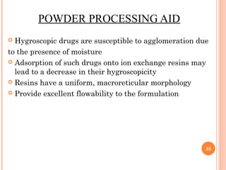 POWDER PROCESSING AID
 Hygroscopic drugs are susceptible to agglomeration due
to the presence of moisture
 Adsorption of such drugs onto ion exchange resins may
lead to a decrease in their hygroscopicity
 Resins have a uniform, macroreticular morphology
 Provide excellent flowability to the formulation
25
 
