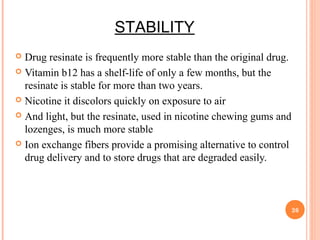 STABILITY
 Drug resinate is frequently more stable than the original drug.
 Vitamin b12 has a shelf-life of only a few months, but the
resinate is stable for more than two years.
 Nicotine it discolors quickly on exposure to air
 And light, but the resinate, used in nicotine chewing gums and
lozenges, is much more stable
 Ion exchange fibers provide a promising alternative to control
drug delivery and to store drugs that are degraded easily.
26
 