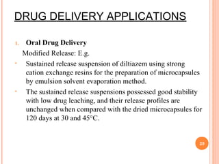 DRUG DELIVERY APPLICATIONS
1. Oral Drug Delivery
Modified Release: E.g.
• Sustained release suspension of diltiazem using strong
cation exchange resins for the preparation of microcapsules
by emulsion solvent evaporation method.
• The sustained release suspensions possessed good stability
with low drug leaching, and their release profiles are
unchanged when compared with the dried microcapsules for
120 days at 30 and 45°C.
29
 